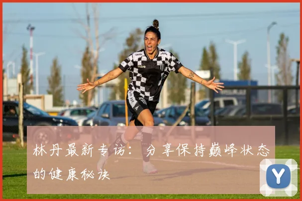 林丹最新专访:分享保持巅峰状态的健康秘诀