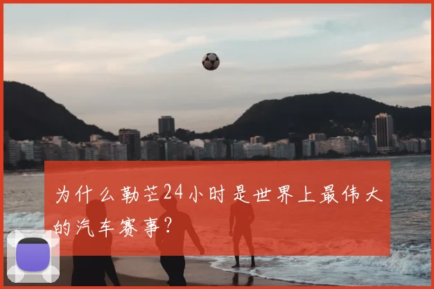 为什么勒芒24小时是世界上最伟大的汽车赛事？