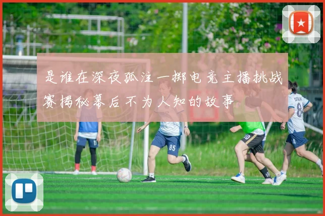 是谁在深夜孤注一掷电竞主播挑战赛揭秘幕后不为人知的故事