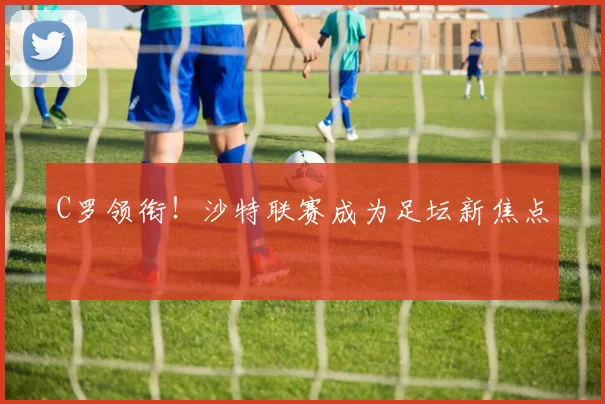 C罗领衔!沙特联赛成为足坛新焦点