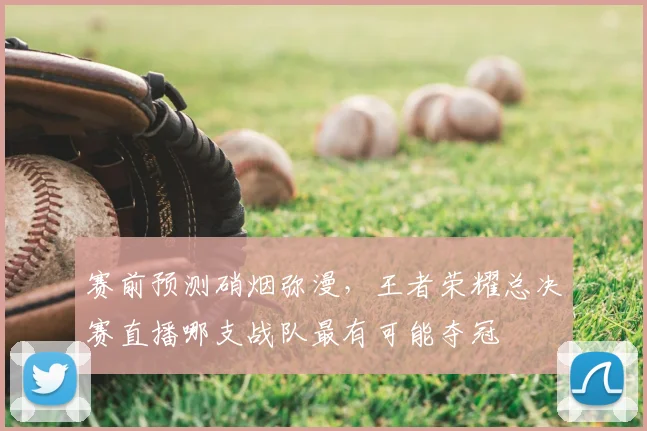 赛前预测硝烟弥漫,王者荣耀总决赛直播哪支战队最有可能夺冠