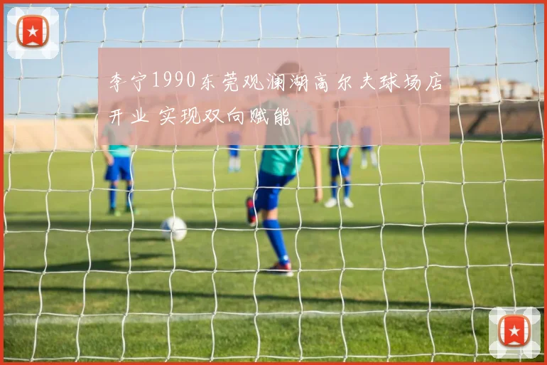 李宁1990东莞观澜湖高尔夫球场店开业 实现双向赋能