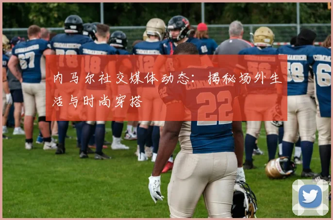 内马尔社交媒体动态:揭秘场外生活与时尚穿搭