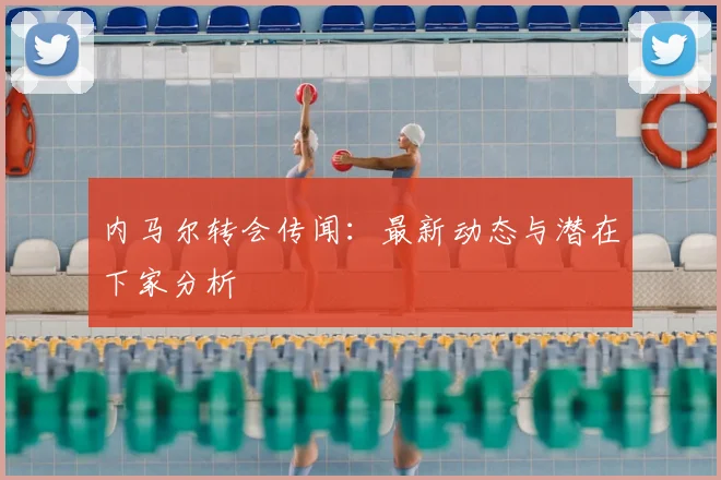 内马尔转会传闻:最新动态与潜在下家分析