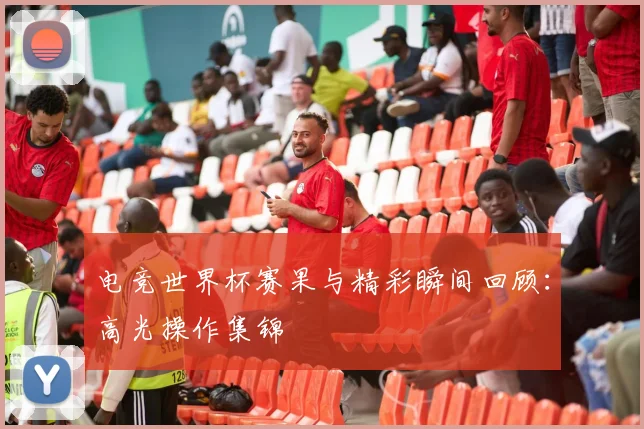 电竞世界杯赛果与精彩瞬间回顾:高光操作集锦