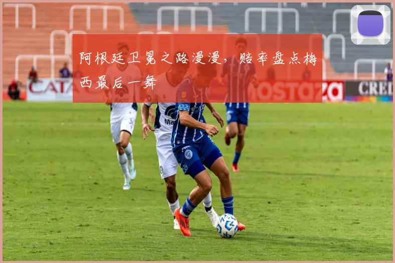 阿根廷卫冕之路漫漫,赔率盘点梅西最后一舞