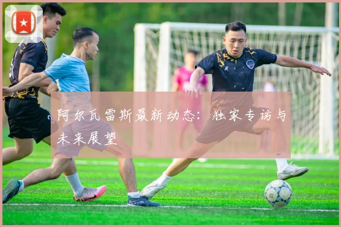 阿尔瓦雷斯最新动态:独家专访与未来展望