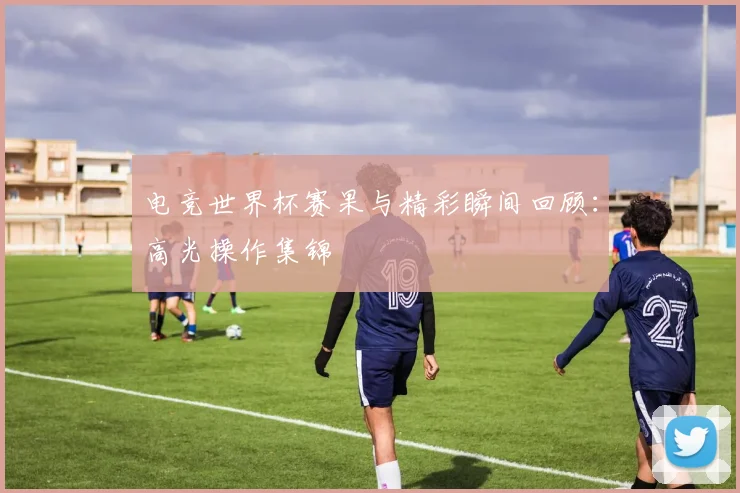 电竞世界杯赛果与精彩瞬间回顾:高光操作集锦