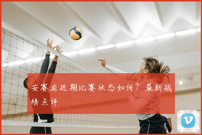 安赛龙近期比赛状态如何?最新战绩点评
