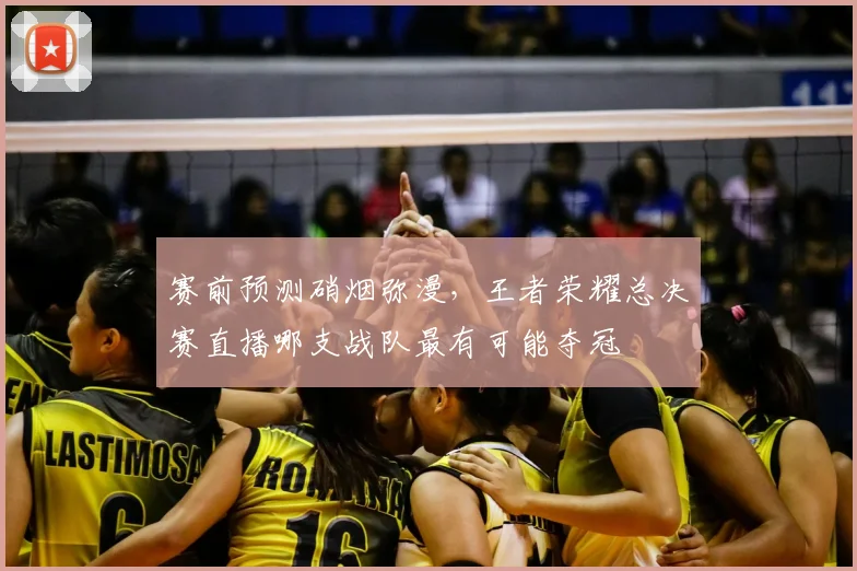 赛前预测硝烟弥漫,王者荣耀总决赛直播哪支战队最有可能夺冠