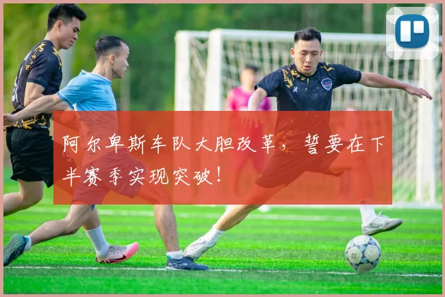 阿尔卑斯车队大胆改革,誓要在下半赛季实现突破!