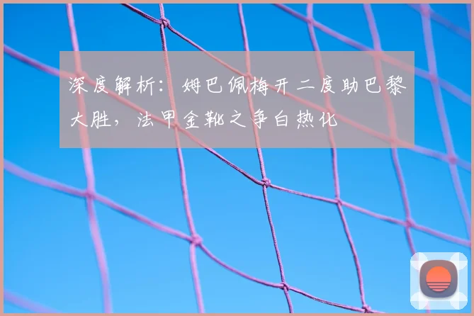 深度解析：姆巴佩梅开二度助巴黎大胜，法甲金靴之争白热化