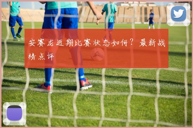 安赛龙近期比赛状态如何？最新战绩点评