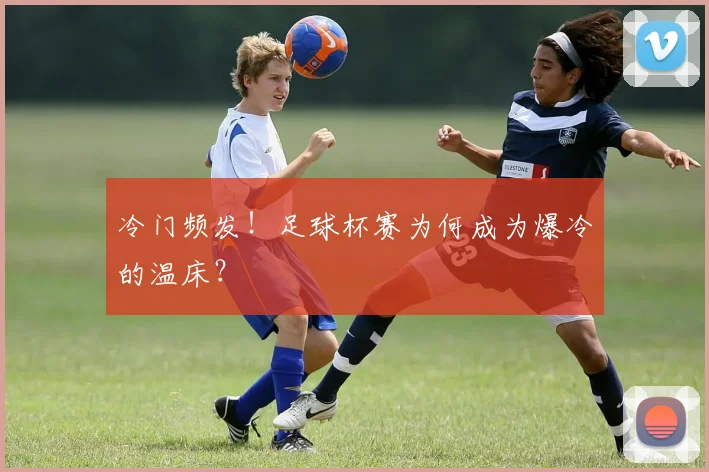 冷门频发!足球杯赛为何成为爆冷的温床?