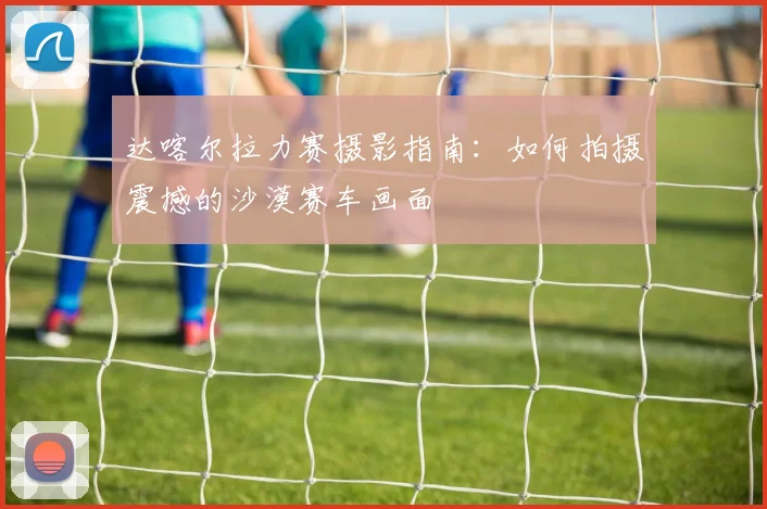 达喀尔拉力赛摄影指南：如何拍摄震撼的沙漠赛车画面