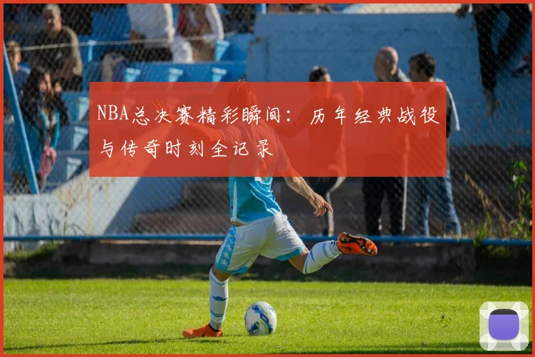 NBA总决赛精彩瞬间:历年经典战役与传奇时刻全记录