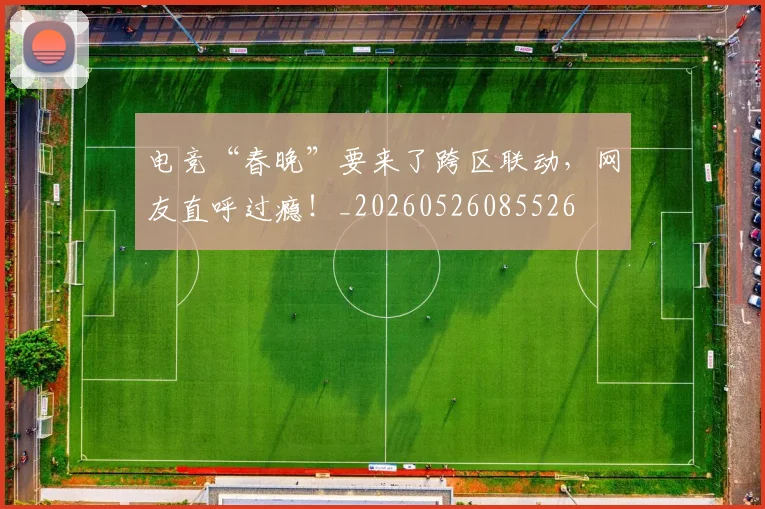 电竞“春晚”要来了跨区联动，网友直呼过瘾！_20260526085526