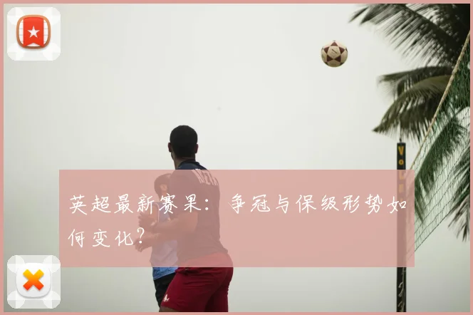 英超最新赛果:争冠与保级形势如何变化?