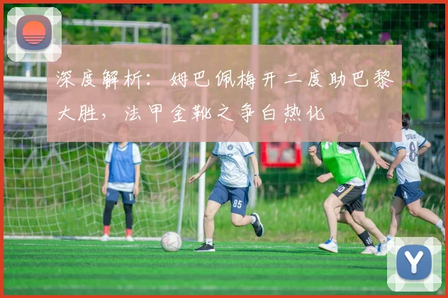 深度解析：姆巴佩梅开二度助巴黎大胜，法甲金靴之争白热化