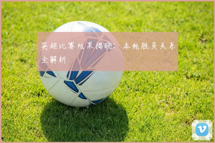 英超比赛结果揭晓:本轮胜负关系全解析