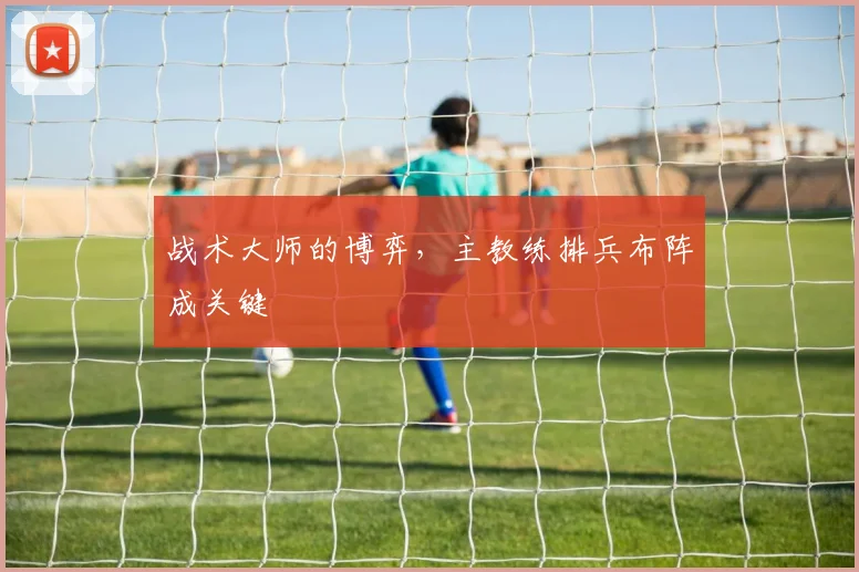 战术大师的博弈，主教练排兵布阵成关键