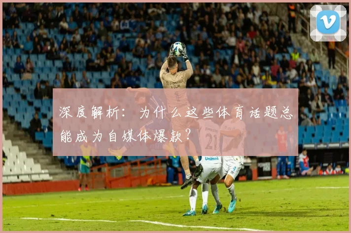 深度解析：为什么这些体育话题总能成为自媒体爆款？