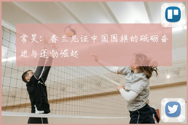 常昊:春兰见证中国围棋的砥砺奋进与蓬勃崛起