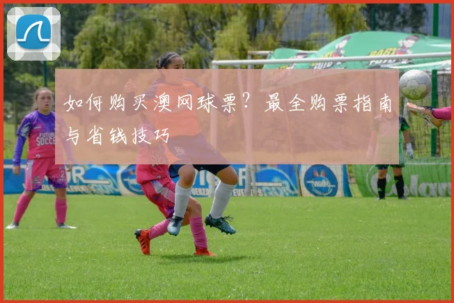 如何购买澳网球票?最全购票指南与省钱技巧