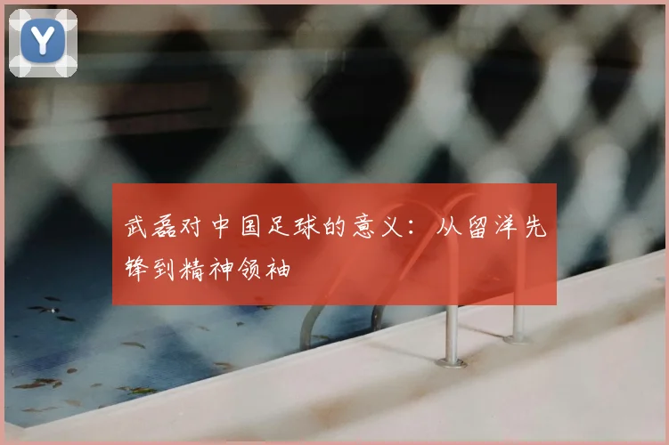 武磊对中国足球的意义:从留洋先锋到精神领袖