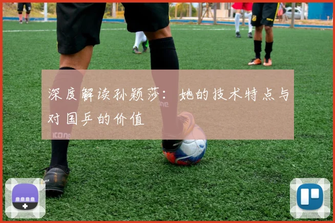深度解读孙颖莎:她的技术特点与对国乒的价值