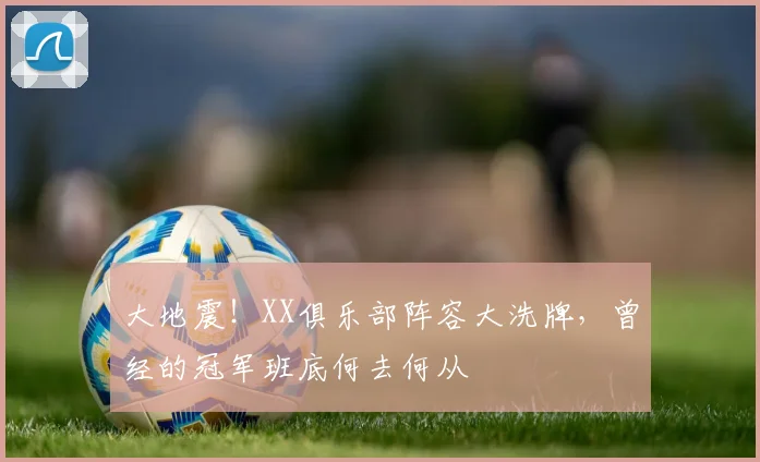 大地震！XX俱乐部阵容大洗牌，曾经的冠军班底何去何从