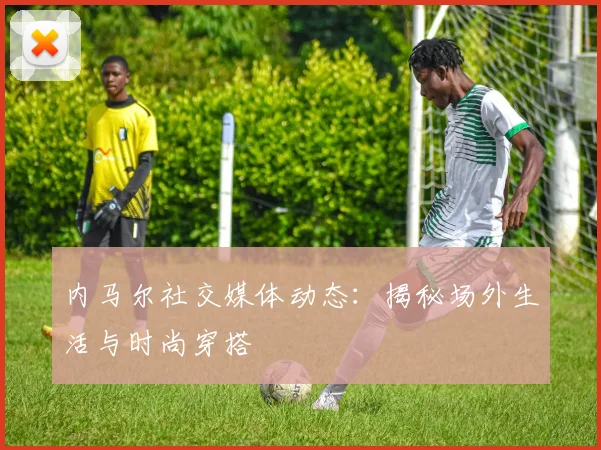 内马尔社交媒体动态:揭秘场外生活与时尚穿搭