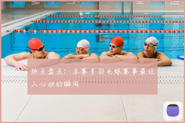 热点盘点：本赛季羽毛球赛事最让人心动的瞬间