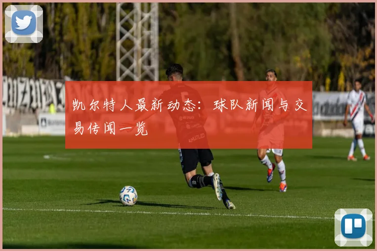凯尔特人最新动态:球队新闻与交易传闻一览